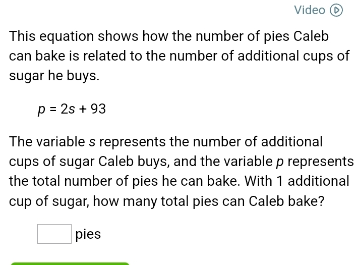 Video D 
This equation shows how the number of pies Caleb 
can bake is related to the number of additional cups of 
sugar he buys.
p=2s+93
The variable s represents the number of additional 
cups of sugar Caleb buys, and the variable p represents 
the total number of pies he can bake. With 1 additional 
cup of sugar, how many total pies can Caleb bake? 
^
(-3,4) pies