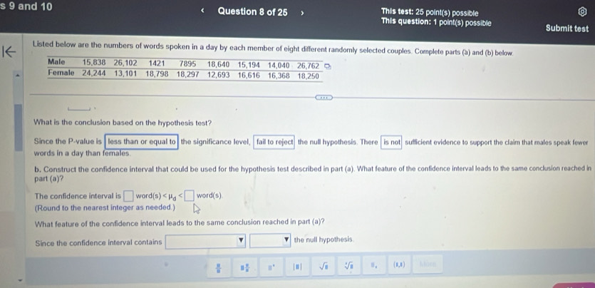 This test: 25 point(s) possible 
s 9 and 10 Question 8 of 25 This question: 1 point(s) possible Submit test 
Listed below are the numbers of words spoken in a day by each member of eight different randomly selected couples. Complete parts (à) and (b) below 
What is the conclusion based on the hypothesis test? 
Since the P -value is less than or equal to the significance level, fail to reject the null hypothesis. There is not sufficient evidence to support the claim that males speak fewer 
words in a day than females. 
b, Construct the confidence interval that could be used for the hypothesis test described in part (a). What feature of the confidence interval leads to the same conclusion reached in 
part (a)? 
The confidence interval is □ word(s) . 
(Round to the nearest integer as needed.) 
What feature of the confidence interval leads to the same conclusion reached in part (a)? 
Since the confidence interval contains □ □ □ the null hypothesis.
 8/8  □  □ /□   □° |□ | sqrt(□ ) sqrt[3](□ ) (0,8) Neteees