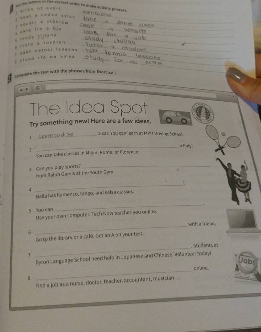 out the letters in the correct order to make activity phrases. 
I erlan of evdri 
learn to drive 
2 keat a cedan ssiac _ 
_ 
s eecatr a stbelew 
a okio fro a bjo 
_ 
s tsudy tljlana_ 
_ 
s rtuto a tusdten _ 
? eakt netnsi Isoesns_ 
s ytusd rfo na xmea_ 
Complete the text with the phrases from Exercise 1. 
C 
The Idea Spot 
Try something new! Here are a few ideas. 
1 Learn to drive_ a car. You can learn at MPH Driving School. 
_in Italy! 
2 
You can take classes in Milan, Rome, or Florence. 
3 Can you play sports?_ 
from Ralph Garvis at the Youth Gym. 
_! 
4 
Baila has flamenco, tango, and salsa classes. 
_. 
5 You can 
Use your own computer. Tech Now teaches you online. 
_with a friend. 
6 
Go to the library or a café. Get an A on your test! 
. Students at 
7 
_ 
Byron Language School need help in Japanese and Chinese. Volunteer today! 
Jobs 
online. 
8 
_ 
Find a job as a nurse, doctor, teacher, accountant, musician . . .