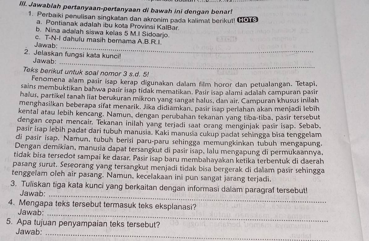 IlI. Jawablah pertanyaan-pertanyaan di bawah ini dengan benar!
1. Perbaiki penulisan singkatan dan akronim pada kalimat berikut! HOTS
a. Pontianak adalah ibu kota Provinsi KalBar.
b. Nina adalah siswa kelas 5 M.I Sidoarjo.
c. T-N-I dahulu masih bernama A.B.R.I.
Jawab:
_
2. Jelaskan fungsi kata kunci!
Jawab:_
Teks berikut untuk soal nomor 3 s.d. 5!
Fenomena alam pasir isap kerap digunakan dalam film horor dan petualangan. Tetapi,
sains membuktikan bahwa pasir isap tidak mematikan. Pasir isap alami adalah campuran pasir
halus, partikel tanah liat berukuran mikron yang sangat halus, dan air. Campuran khusus inilah
menghasilkan beberapa sifat menarik. Jika didiamkan, pasir isap perlahan akan menjadi lebih
kental atau lebih kencang. Namun, dengan perubahan tekanan yang tiba-tiba, pasir tersebut
dengan cepat mencair. Tekanan inilah yang terjadi saat orang menginjak pasir isap. Sebab,
pasir isap lebih padat dari tubuh manusia. Kaki manusia cukup padat sehingga bisa tenggelam
di pasir isap. Namun, tubuh berisi paru-paru sehingga memungkinkan tubuh mengapung.
Dengan demikian, manusia dapat tersangkut di pasir isap, lalu mengapung di permukaannya,
tidak bisa tersedot sampai ke dasar. Pasir isap baru membahayakan ketika terbentuk di daerah
pasang surut. Seseorang yang tersangkut menjadi tidak bisa bergerak di dalam pasir sehingga
tenggelam oleh air pasang. Namun, kecelakaan ini pun sangat jarang terjadi.
_
3. Tuliskan tiga kata kunci yang berkaitan dengan informasi dalam paragraf tersebut!
Jawab:
4. Mengapa teks tersebut termasuk teks eksplanasi?
Jawab:_
5. Apa tujuan penyampaian teks tersebut?
Jawab:
_