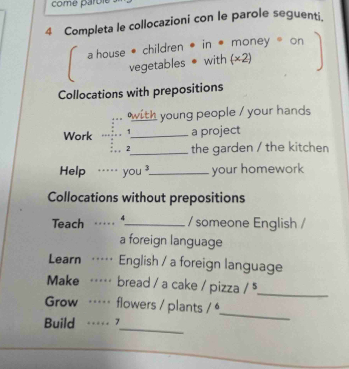 come parole 
4 Completa le collocazioni con le parole seguenti. 
a house • children • in • money on 
vegetables • with (×2) 
Collocations with prepositions 
with young people / your hands 
Work 1_ a project 
2 
_the garden / the kitchen 
Help … you 3_ your homework 
Collocations without prepositions 
Teach ...._ / someone English / 
a foreign language 
Learn … English / a foreign language 
Make … bread / a cake / pizza /^5 _ 
_ 
Grow … flowers / plants /^6 
_ 
Build … 7