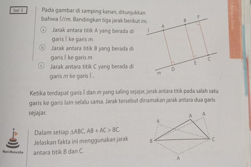 Soal 5 Pada gambar di samping kanan, ditunjukkan 
bahwa ʃ// m. Bandingkan tiga jarak berikut ini. 
Jarak antara titik A yang berada di 
garis ke garis m. 
⑤ Jarak antara titik B yang berada di 
garis ke garis m. 
Jarak antara titik C yang berada di 
garis m ke garis .. 
Ketika terdapat garis & dan m yang saling sejajar, jarak antara titik pada salah satu 
garis ke garis lain selalu sama. Jarak tersebut dinamakan jarak antara dua garis 
sejajar. 
Dalam setiap △ ABC, AB+AC>BC. 
Jelaskan fakta ini menggunakan jarak 
Mari Mencoba antara titik B dan C.