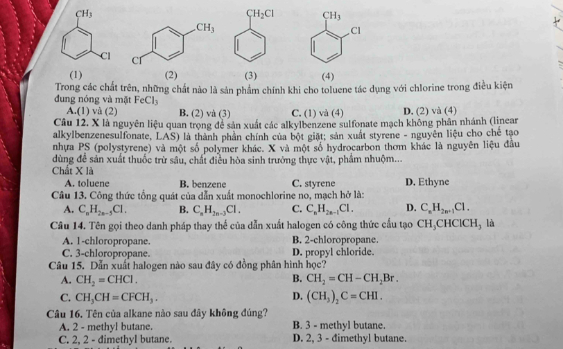 CH_3
CH_3
Cl
Cl
(1)(2) (3) (4)
Trong các chất trên, những chất nào là sản phẩm chính khi cho toluene tác dụng với chlorine trong điều kiện
dung nóng và mặt FeCl_3
A.(1) và (2) B. (2) và (3) C. (1) và (4) D. (2) và (4)
Câu 12. X là nguyên liệu quan trọng để sản xuất các alkylbenzene sulfonate mạch không phân nhánh (linear
alkylbenzenesulfonate, LAS) là thành phần chính của bột giặt; sản xuất styrene - nguyên liệu cho chế tạo
nhựa PS (polystyrene) và một số polymer khác. X và một số hydrocarbon thơm khác là nguyên liệu đầu
dùng đề sản xuất thuốc trừ sâu, chất điều hòa sinh trưởng thực vật, phầm nhuộm...
Chất X là
A. toluene B. benzene C. styrene D. Ethyne
Câu 13. Công thức tổng quát của dẫn xuất monochlorine no, mạch hở là:
A. C_nH_2n-5Cl. B. C_nH_2n-3Cl. C. C_nH_2n-1Cl. D. C_nH_2n+1Cl.
Câu 14. Tên gọi theo danh pháp thay thế của dẫn xuất halogen có công thức cấu tạo CH_3 CH ClCH_3 là
A. 1-chloropropane. B. 2-chloropropane.
C. 3-chloropropane. D. propyl chloride.
Câu 15. Dẫn xuất halogen nào sau đây có đồng phân hình học?
A. CH_2=CHCl. B. CH_2=CH-CH_2Br.
C. CH_3CH=CFCH_3. D. (CH_3)_2C=CHI.
Câu 16. Tên của alkane nào sau đây không đúng?
A. 2 - methyl butane. B. 3 - methyl butane.
C. 2, 2 - dimethyl butane. D. 2, 3 - đimethyl butane.