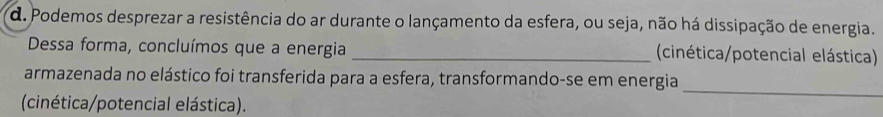 Podemos desprezar a resistência do ar durante o lançamento da esfera, ou seja, não há dissipação de energia. 
Dessa forma, concluímos que a energia _(cinética/potencial elástica) 
_ 
armazenada no elástico foi transferida para a esfera, transformando-se em energia 
(cinética/potencial elástica).