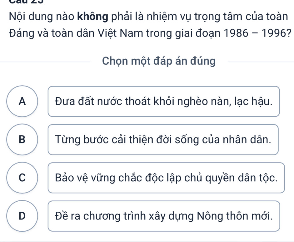 Nội dung nào không phải là nhiệm vụ trọng tâm của toàn
Đảng và toàn dân Việt Nam trong giai đoạn 1986-1996 
Chọn một đáp án đúng
A Đưa đất nước thoát khỏi nghèo nàn, lạc hậu.
B Từng bước cải thiện đời sống của nhân dân.
C Bảo vệ vững chắc độc lập chủ quyền dân tộc.
D Đề ra chương trình xây dựng Nông thôn mới.