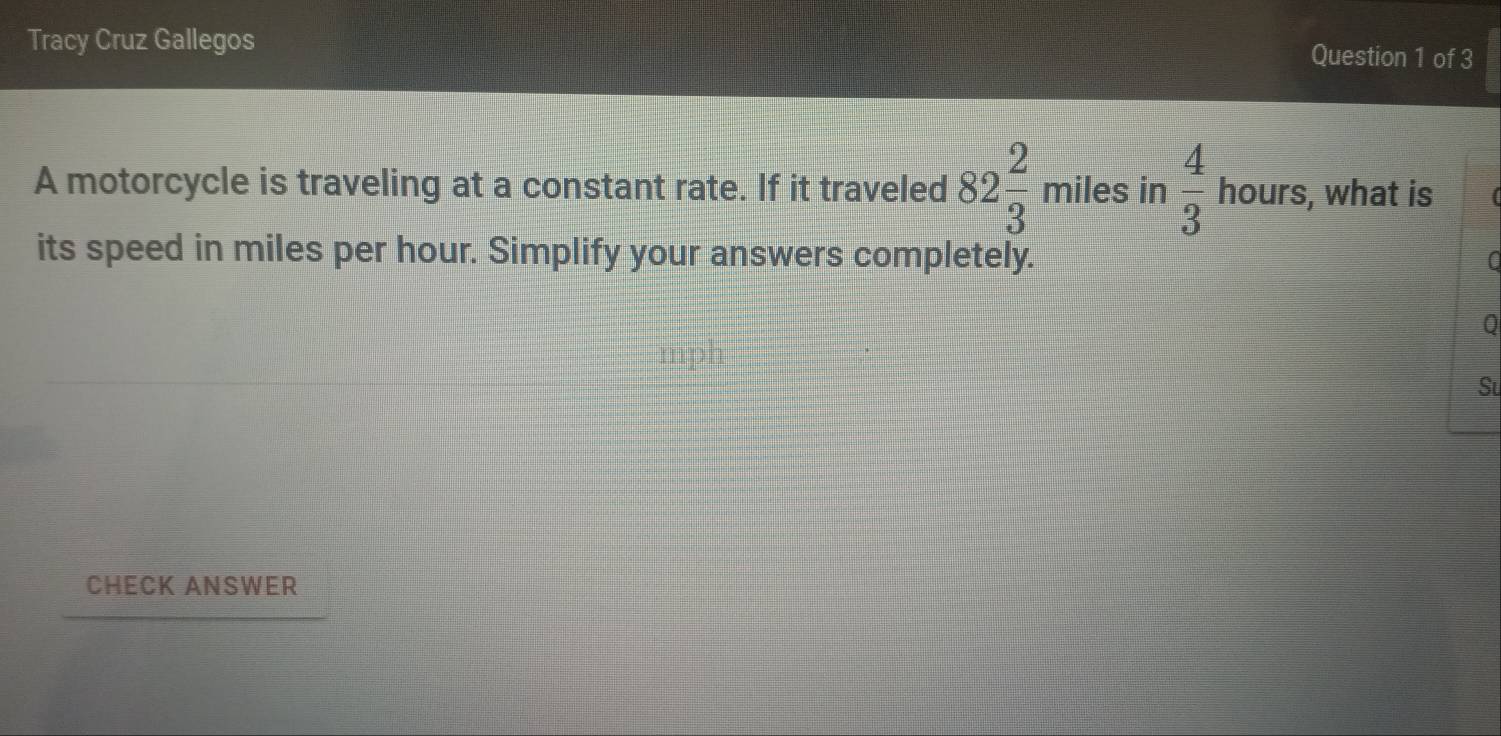 Tracy Cruz Gallegos Question 1 of 3 
A motorcycle is traveling at a constant rate. If it traveled 82 2/3  miles in  4/3  hours, what is 
its speed in miles per hour. Simplify your answers completely. 
Q 
Su 
CHECK ANSWER