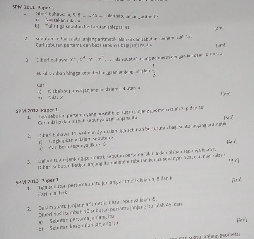 SPM 2011 Paper 1
1. Diberi bahawa x, 5, 8, ......, 41,......ialah satu janjang aritmetik
a) Nyatakan nilai x
b) Tulis tiga sebutan berturutan selepas 41
[3m]
2. Sebutan kedua suatu janjang aritmetik ialah -3 dan sebutan keenam ialah 13.
Cari sebutan pertama dan beza sepunya bagi janjang itu. [3m]
3. Diberi bahawa x^2,x^4,x^6,x^8 ,.... ialah suatu janjang geometri dengan keadaan 0
Hasil tambah hingga ketakterhinggaan janjang ini ialah  1/3 ·
Cari
a) Nisbah sepunya janjang ini dalam sebutan x
[3m]
b) Nilai x
SPM 2012 Paper 1
1. Tiga sebutan pertama yang positif bagi suatu janjang geometri ialah 2, p dan 18
Cari nilai p dan nisbah sepunya bagi janjang itu [3m]
2. Diberi bahawa 11, y+4 dan 31 y-x ialah tiga sebutan berturutan bagi suatu janjang aritmetik   
a) Ungkapkan y dalam sebutan x
b) Cari beza sepunya jika x=8
[4m]
3. Dalam suatu janjang geometri, sebutan pertama ialah a dan nisbah sepunya ialah r.
[3m]
Diberi sebutan ketiga janjang itu melebihi sebutan kedua sebanyak 12a, cari nilai-nilai r
SPM 2013 Paper 1 1. Tiga sebutan pertama suatu janjang aritmetik ialah h, 8 dan k. [2m]
Cari nilai h+k
2. Dalam suatu janjang aritmetik, beza sepunya ialah -5.
Diberi hasil tambah 10 sebutan pertama janjang itu ialah 45, cari
a) Sebutan pertama janjang itu
b) Sebutan kesepuluh janjang itu [4m]
bu tn su tu janjang geom etri