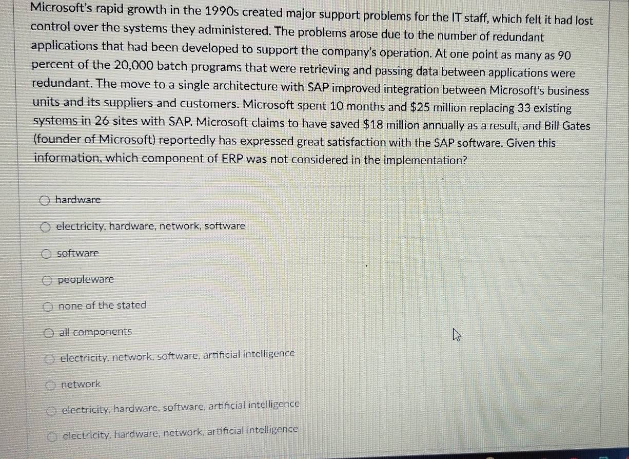 Microsoft's rapid growth in the 1990s created major support problems for the IT staff, which felt it had lost
control over the systems they administered. The problems arose due to the number of redundant
applications that had been developed to support the company's operation. At one point as many as 90
percent of the 20,000 batch programs that were retrieving and passing data between applications were
redundant. The move to a single architecture with SAP improved integration between Microsoft's business
units and its suppliers and customers. Microsoft spent 10 months and $25 million replacing 33 existing
systems in 26 sites with SAP. Microsoft claims to have saved $18 million annually as a result, and Bill Gates
(founder of Microsoft) reportedly has expressed great satisfaction with the SAP software. Given this
information, which component of ERP was not considered in the implementation?
hardware
electricity, hardware, network, software
software
peopleware
none of the stated
all components
electricity, network, software, artificial intelligence
network
electricity, hardware, software, artificial intelligence
electricity, hardware, network, artifcial intelligence