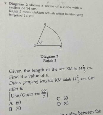 Diagram 2 shows a sector of a circle with a
radius of 14 cm.
Rajah 2 menunjukkan sebuah sektor bulatan yang
berjejari 14 cm.
Diagram 2
Rajah 2
Given the length of the arc KM is 14 2/3 cm. 
Find the value of θ.
Diberi panjang lengkok KM ialah 14 2/3 cm. Cari
nilai θ.
Use/Guna π = 22/7 ]
A 60 C 80
B 70 D 85
in units. between the