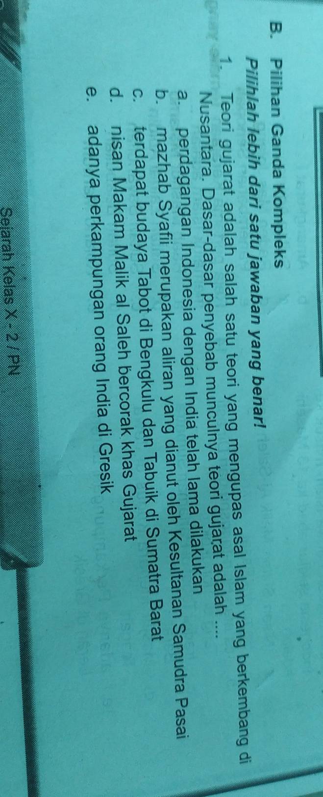 Pilihan Ganda Kompleks
Pilihlah lebih dari satu jawaban yang benar!
1. Teori gujarat adalah salah satu teori yang mengupas asal Islam yang berkembang di
Nusantara. Dasar-dasar penyebab munculnya teori gujarat adalah ....
a. perdagangan Indonesia dengan India telah lama dilakukan
b. mazhab Syafii merupakan aliran yang dianut oleh Kesultanan Samudra Pasai
c. terdapat budaya Tabot di Bengkulu dan Tabuik di Sumatra Barat
d. nisan Makam Malik al Saleh bercorak khas Gujarat
e. adanya perkampungan orang India di Gresik
Seiarah Kelas X-2/PN