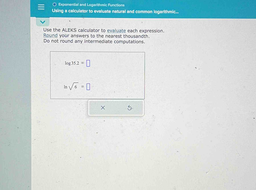 Exponential and Logarithmic Functions 
Using a calculator to evaluate natural and common logarithmic... 
Use the ALEKS calculator to evaluate each expression. 
Round your answers to the nearest thousandth. 
Do not round any intermediate computations.
log 35.2=□
ln sqrt(6)=□
×