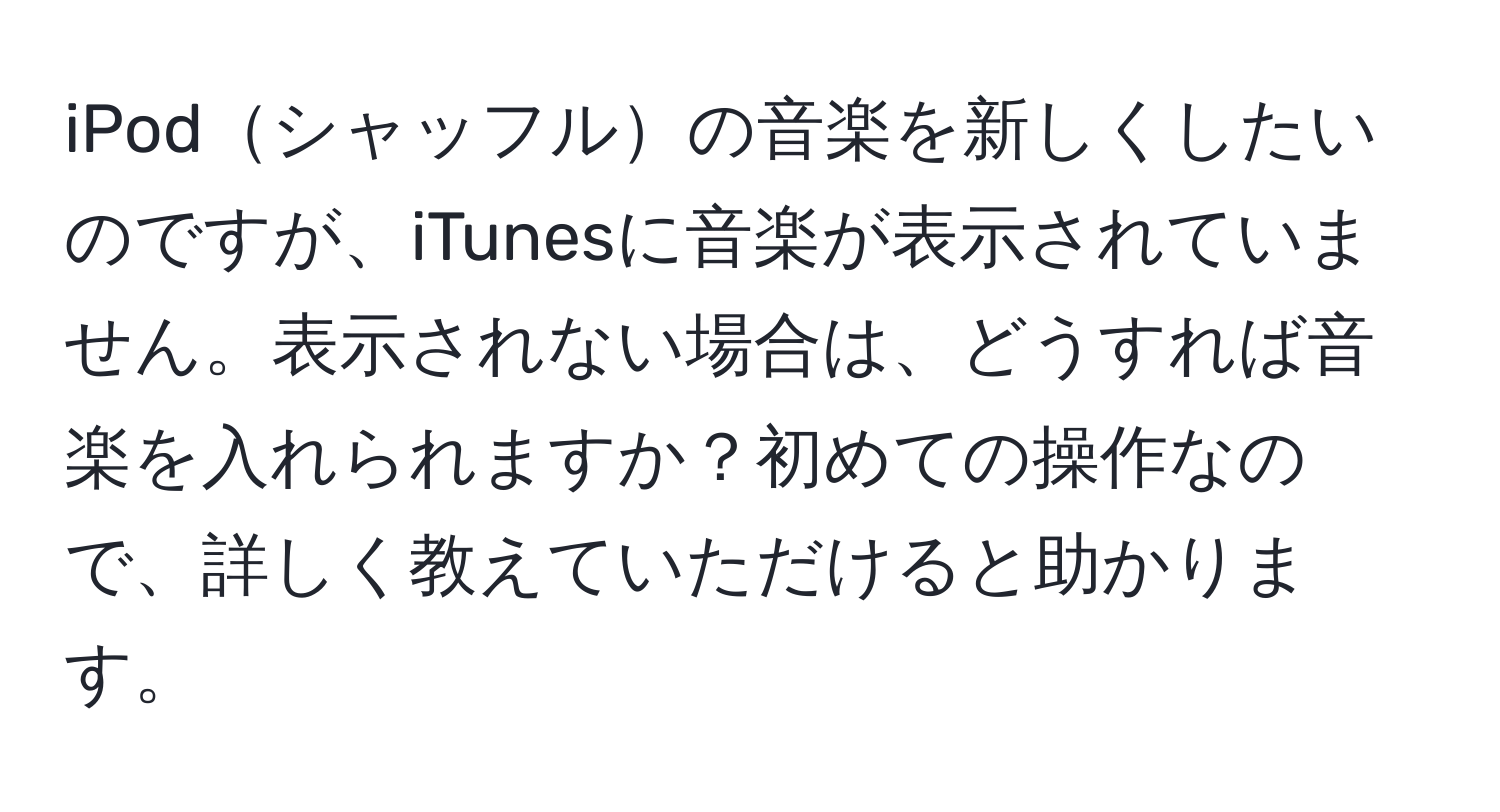 iPodシャッフルの音楽を新しくしたいのですが、iTunesに音楽が表示されていません。表示されない場合は、どうすれば音楽を入れられますか？初めての操作なので、詳しく教えていただけると助かります。