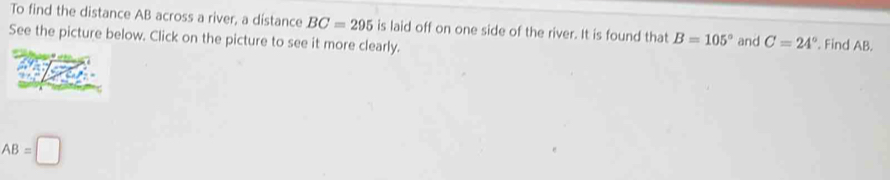 To find the distance AB across a river, a dístance BC=295 is laid off on one side of the river. It is found that B=105°
See the picture below. Click on the picture to see it more clearly. and C=24°. Find AB.
AB=□
