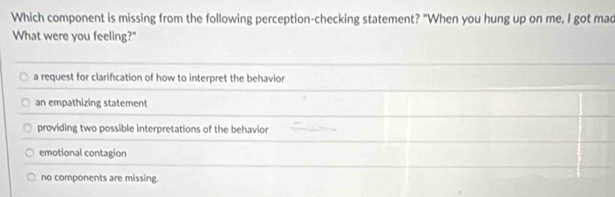 Which component is missing from the following perception-checking statement? "When you hung up on me, I got mad
What were you feeling?"
a request for clarification of how to interpret the behavior
an empathizing statement
providing two possible interpretations of the behavior
emotional contagion
no components are missing.