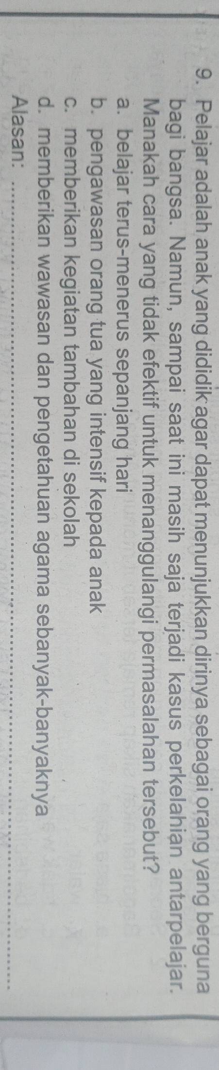 Pelajar adalah anak yang dididik agar dapat menunjukkan dirinya sebagai orang yang berguna
bagi bangsa. Namun, sampai saat ini masih saja terjadi kasus perkelahian antarpelajar.
Manakah cara yang tidak efektif untuk menanggulangi permasalahan tersebut?
a. belajar terus-menerus sepanjang hari
b. pengawasan orang tua yang intensif kepada anak
c. memberikan kegiatan tambahan di sekolah
d. memberikan wawasan dan pengetahuan agama sebanyak-banyaknya
Alasan:_