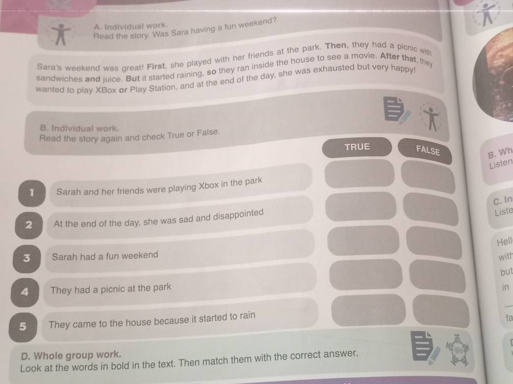 Individual work.
Read the story. Was Sara having a fun weekend?
Sara's weekend was great! First, she played with her friends at the park. Then, they had a picnic with
sandwiches and juice. But it started raining, so they ran inside the house to see a movie. After that, they
wanted to play XBox or Play Station, and at the end of the day, she was exhausted but very happy!
B. Individual work.
Read the story again and check True or False.
TRUE FALSE B. Wh
Listen
1 Sarah and her friends were playing Xbox in the park
C. In
2 At the end of the day, she was sad and disappointed
Liste
Hell
3 Sarah had a fun weekend
with
but
4 They had a picnic at the park
in
_
5 They came to the house because it started to rain
fa
D. Whole group work.
Look at the words in bold in the text. Then match them with the correct answer.
