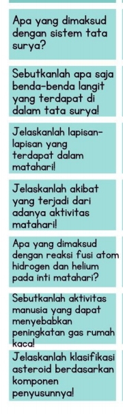 Apa yang dimaksud 
dengan sistem tata 
surya? 
Sebutkanlah apa saja 
benda-benda langit 
yang terdapat di 
dalam tata surya! 
Jelaskanlah lapisan- 
apisan yan 
terdapat dalam 
matahari! 
Jelaskanlah akibat 
yang terjadi dar i 
adanya aktivitas 
matahari! 
Apa yang dimaksud 
dengan reaksi fusi atom 
hidrogen dan helium 
pada inti matahari? 
Sebutkanlah aktivitas 
manusia yang dapat 
menyebabkan 
peningkatan gas rumah 
kaca! 
Jelaskanlah klasifikasi 
asteroid berdasarkan 
komponen 
penyusunnya!