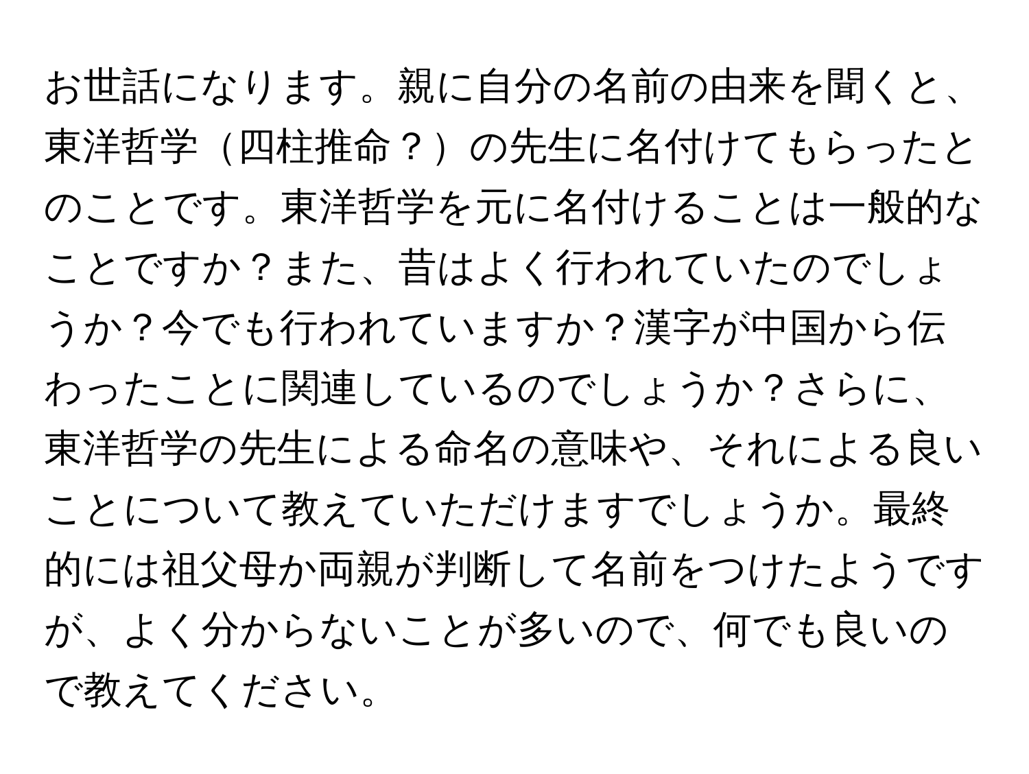 お世話になります。親に自分の名前の由来を聞くと、東洋哲学四柱推命？の先生に名付けてもらったとのことです。東洋哲学を元に名付けることは一般的なことですか？また、昔はよく行われていたのでしょうか？今でも行われていますか？漢字が中国から伝わったことに関連しているのでしょうか？さらに、東洋哲学の先生による命名の意味や、それによる良いことについて教えていただけますでしょうか。最終的には祖父母か両親が判断して名前をつけたようですが、よく分からないことが多いので、何でも良いので教えてください。