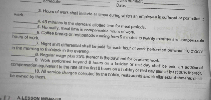 Schedule: __Dale: Class numbér:_ 
_ 
work. 
_3. Hours of work shall include all times during which an employee is suffered or permitted to 
_4. 45 minutes is the standard allotted time for meal periods. 
_5. Normally, meal time is compensable hours of work. 
_6. Coffee breaks or rest periods running from 5 minutes to twenty minutes are compensable
hours of work. 
_7. Night shift differential shall be paid for each hour of work performed between 10 o'clock
in the morning to 6 o'clock in the evening. 
_8. Regular wage plus 25% thereof is the payment for overtime work. 
_9. Work performed beyond 8 hours on a holiday or rest day shall be paid an additional 
compensation equivalent to the rate of the first 8 hours on a holiday or rest day plus at least 30% thereof. 
be owned by them. 10. All service charges coilected by the hotels, restaurants and similar establishments shall 
A LESSON WRAPUR