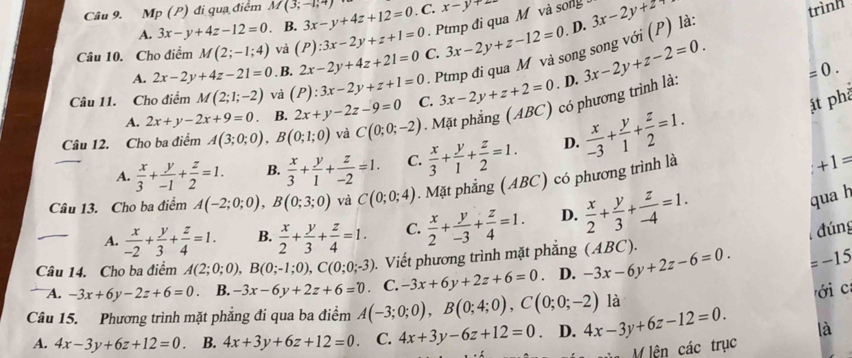 Mp (P) đi qua điểm M(3;-1;4) 3x-y+4z+12=0. C. x-y+22
A. 3x-y+4z-12=0 B.
Ptmp đi qua M và song
Câu 10. Cho điểm M(2;-1;4) và (P):3x-2y+z+1=0 C. 3x-2y+z-12=0. D. 3x-2y+2
trình
3x-2y+z-2=0.. Ptmp đi qua M và song song với (P) là
A. 2x-2y+4z-21=0. B. 2x-2y+4z+21=0 =0.
Câu 11. Cho điểm M(2;1;-2) và (P):3x-2y+z+1=0 C. 3x-2y+z+2=0. D.
A. 2x+y-2x+9=0. B. 2x+y-2z-9=0
át phà
Câu 12. Cho ba điểm A(3;0;0),B(0;1;0) và C(0;0;-2). Mặt phẳng (ABC) có phương trình là:
A.  x/3 + y/-1 + z/2 =1. B.  x/3 + y/1 + z/-2 =1. C.  x/3 + y/1 + z/2 =1. D.  x/-3 + y/1 + z/2 =1.
Câu 13. Cho ba điểm A(-2;0;0),B(0;3;0) và C(0;0;4). Mặt phẳng (ABC) có phương trình là
+1=
qua h
A.  x/-2 + y/3 + z/4 =1. B.  x/2 + y/3 + z/4 =1. C.  x/2 + y/-3 + z/4 =1. D.  x/2 + y/3 + z/-4 =1. đúng
Câu 14. Cho ba điểm A(2;0;0),B(0;-1;0),C(0;0;-3). Viết phương trình mặt phẳng (ABC). -3x-6y+2z-6=0.
=-15
A. -3x+6y-2z+6=0. B. -3x-6y+2z+6=0 C. -3x+6y+2z+6=0. D.
ới c
là
Câu 15. Phương trình mặt phẳng đi qua ba điểm A(-3;0;0),B(0;4;0),C(0;0;-2) 4x-3y+6z-12=0.
A. 4x-3y+6z+12=0. B. 4x+3y+6z+12=0. C. 4x+3y-6z+12=0. D.
là
M lện các trục