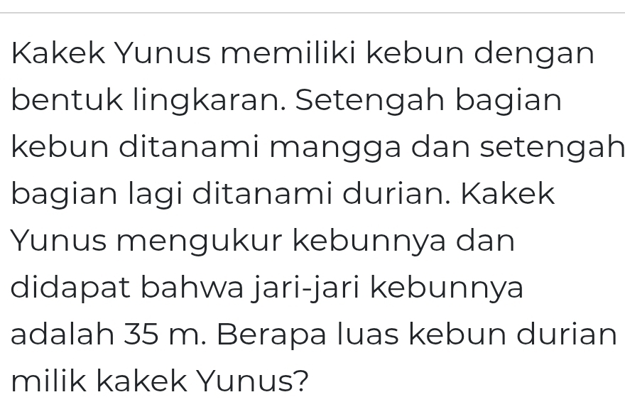 Kakek Yunus memiliki kebun dengan 
bentuk lingkaran. Setengah bagian 
kebun ditanami mangga dan setengah 
bagian lagi ditanami durian. Kakek 
Yunus mengukur kebunnya dan 
didapat bahwa jari-jari kebunnya 
adalah 35 m. Berapa luas kebun durian 
milik kakek Yunus?