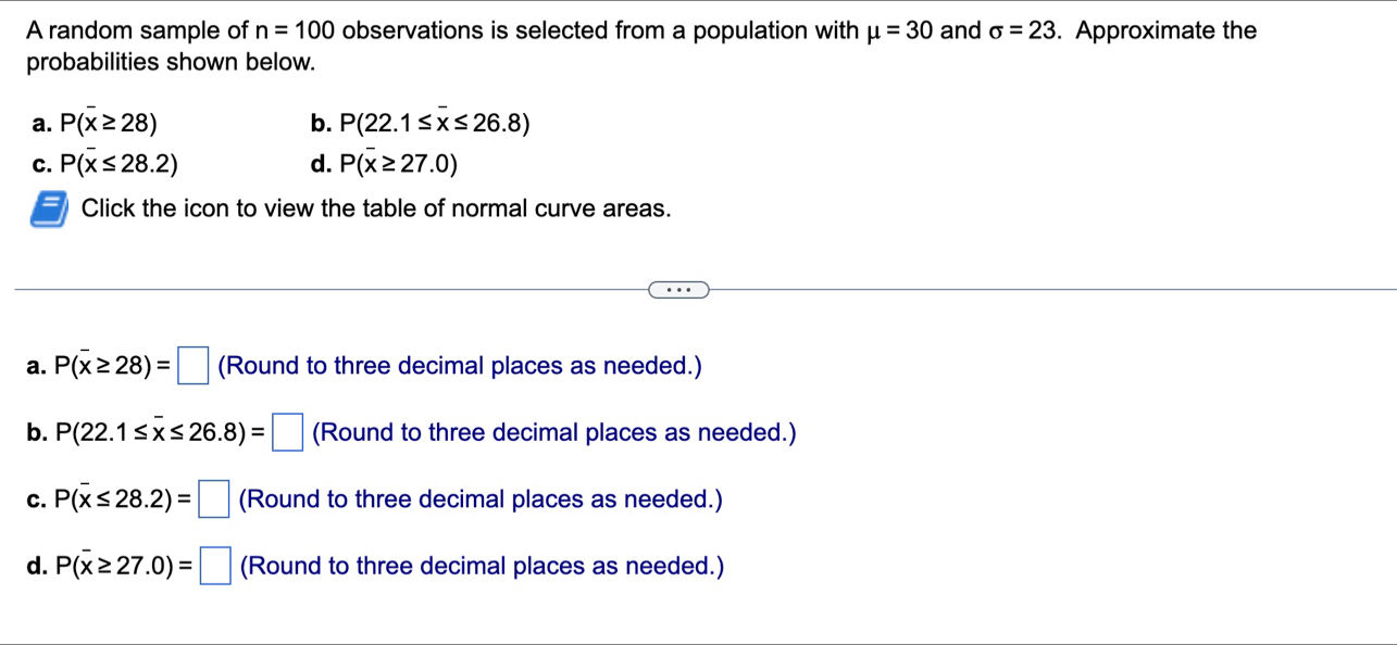 A random sample of n=100 observations is selected from a population with mu =30 and sigma =23. Approximate the
probabilities shown below.
a. P(overline x≥ 28) b. P(22.1≤ overline x≤ 26.8)
C. P(overline x≤ 28.2) d. P(overline x≥ 27.0)
Click the icon to view the table of normal curve areas.
a. P(overline x≥ 28)=□ (Round to three decimal places as needed.)
b. P(22.1≤ overline x≤ 26.8)=□ (Round to three decimal places as needed.)
C. P(overline x≤ 28.2)=□ (Round to three decimal places as needed.)
d. P(overline x≥ 27.0)=□ (Round to three decimal places as needed.)