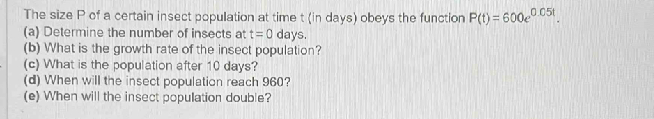 The size P of a certain insect population at time t (in days) obeys the function P(t)=600e^(0.05t). 
(a) Determine the number of insects at t=0 days. 
(b) What is the growth rate of the insect population? 
(c) What is the population after 10 days? 
(d) When will the insect population reach 960? 
(e) When will the insect population double?