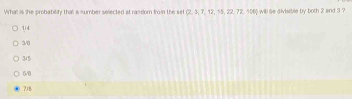 What is the probability that a number selected at random from the set (2, 3, 7, 12, 15, 22, 72, 108) will be divisible by both 2 and 3 ?
1/4
3/8
3/5
5/8
7/8