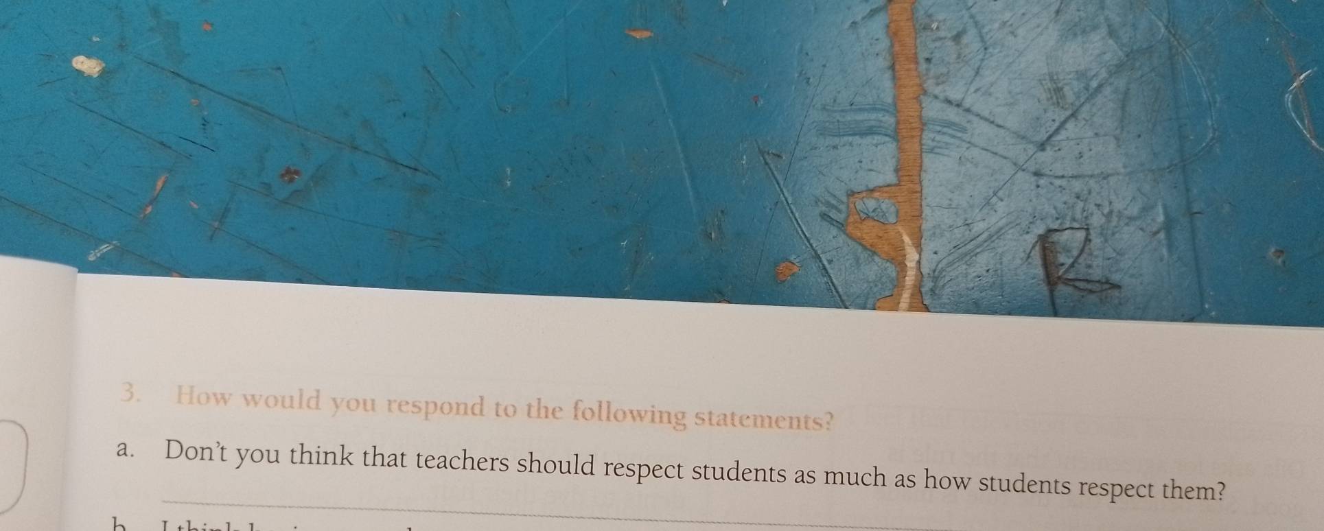 How would you respond to the following statements? 
_ 
a. Don’t you think that teachers should respect students as much as how students respect them?