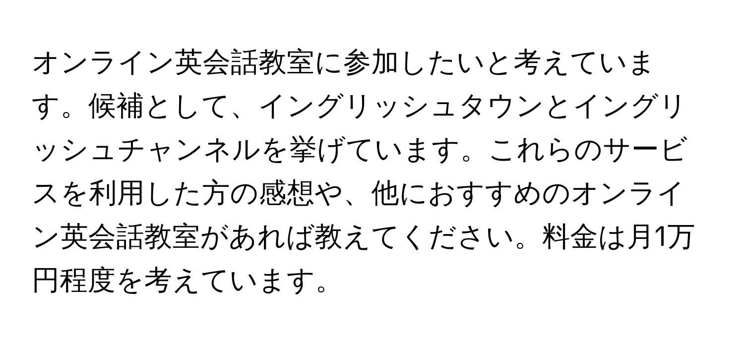 オンライン英会話教室に参加したいと考えています。候補として、イングリッシュタウンとイングリッシュチャンネルを挙げています。これらのサービスを利用した方の感想や、他におすすめのオンライン英会話教室があれば教えてください。料金は月1万円程度を考えています。