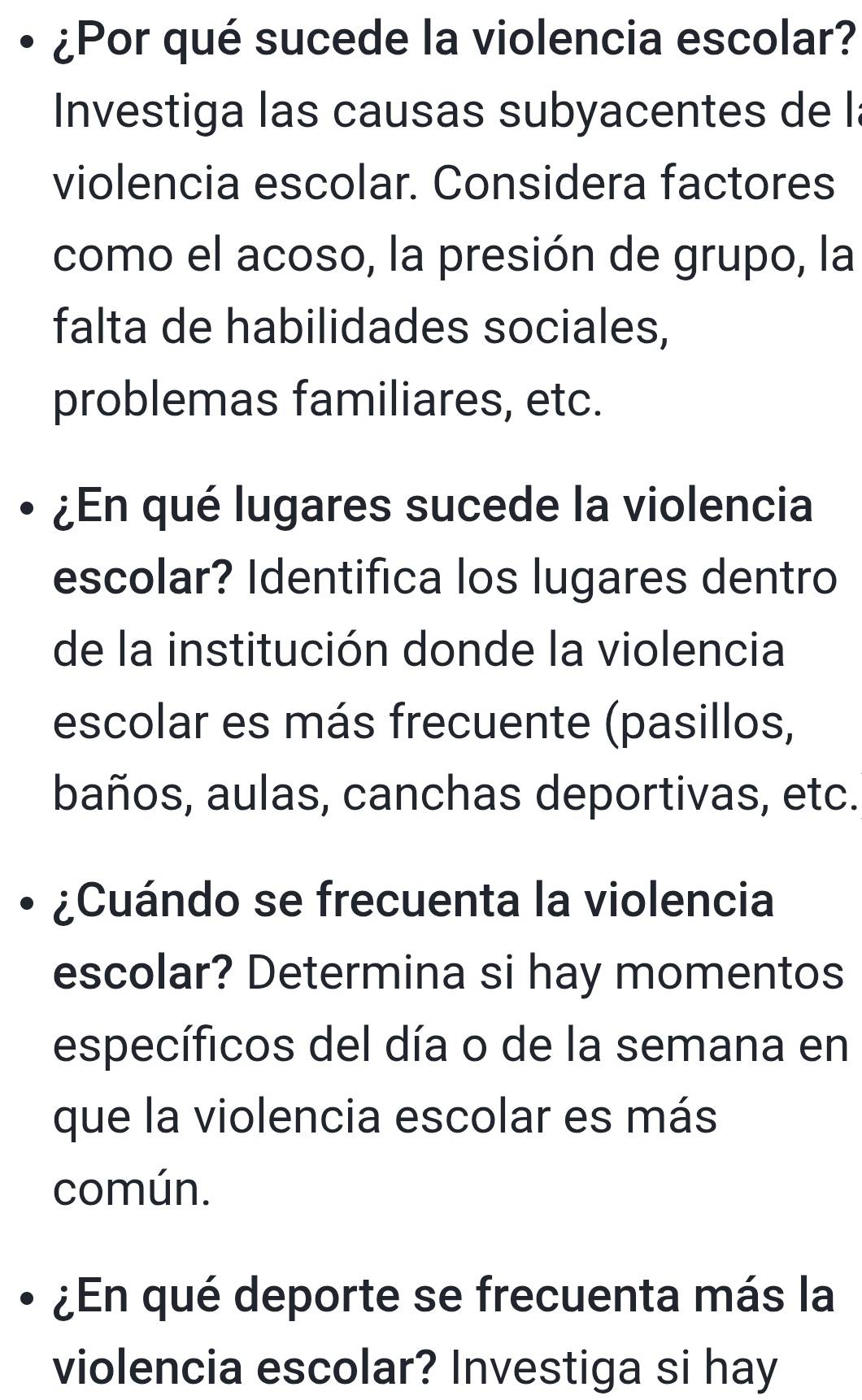 ¿Por qué sucede la violencia escolar? 
Investiga las causas subyacentes de l 
violencia escolar. Considera factores 
como el acoso, la presión de grupo, la 
falta de habilidades sociales, 
problemas familiares, etc. 
¿En qué lugares sucede la violencia 
escolar? Identifica los lugares dentro 
de la institución donde la violencia 
escolar es más frecuente (pasillos, 
baños, aulas, canchas deportivas, etc. 
¿Cuándo se frecuenta la violencia 
escolar? Determina si hay momentos 
específicos del día o de la semana en 
que la violencia escolar es más 
común. 
¿En qué deporte se frecuenta más la 
violencia escolar? Investiga si hay