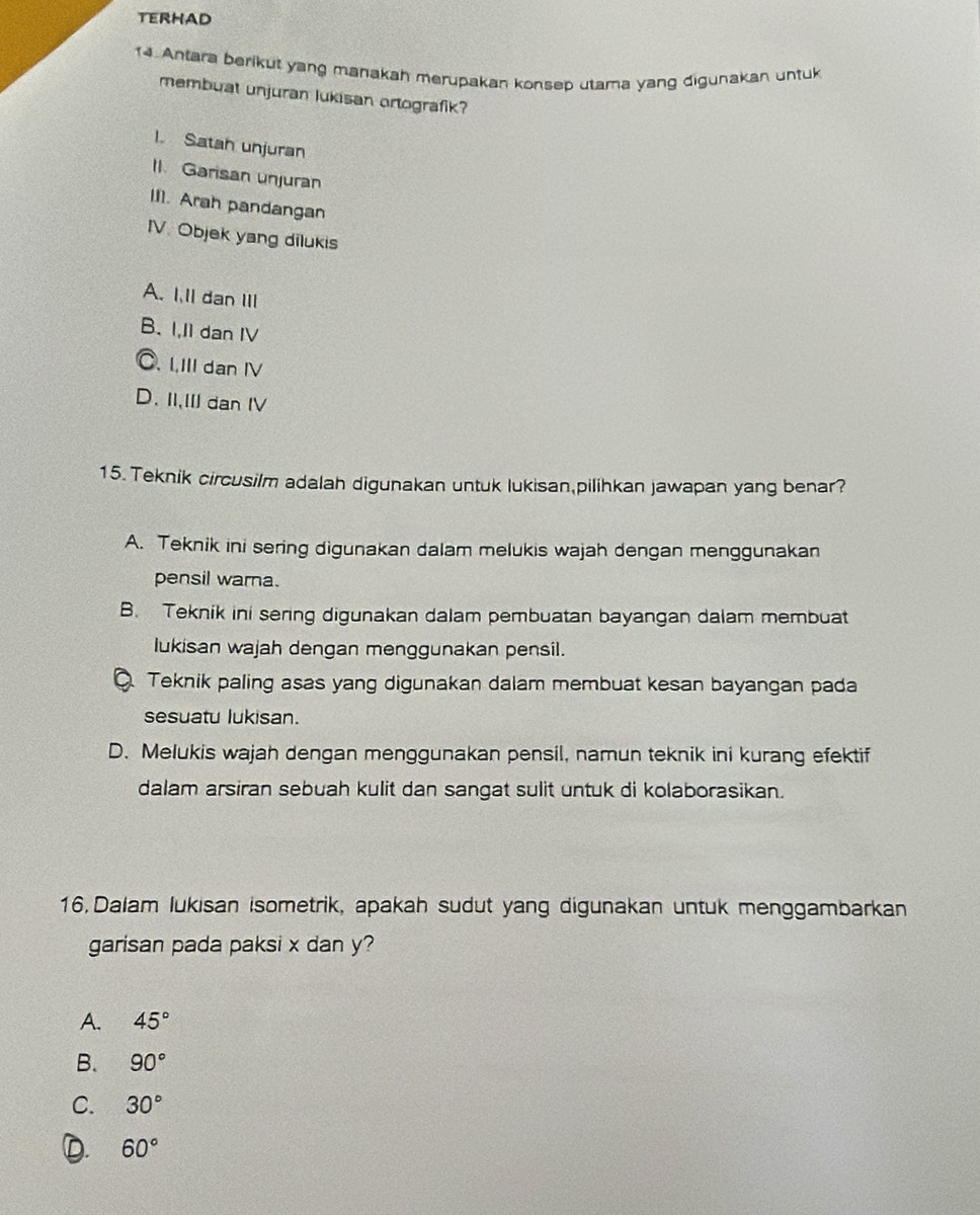 TERHAD
14. Antara berikut yang manakah merupakan konsep utama yang digunakan untuk
membuat unjuran lukisan ortografik?
1. Satah unjuran
II. Garisan unjuran
II]. Arah pandangan
IV. Objek yang dilukis
A. I.ll dan III
B. I,I1 dan IV
C. IIII dan IV
D. II,II dan IV
15. Teknik circusilm adalah digunakan untuk lukisan pilihkan jawapan yang benar?
A. Teknik ini sering digunakan dalam melukis wajah dengan menggunakan
pensil warna.
B. Teknik ini sering digunakan dalam pembuatan bayangan dalam membuat
lukisan wajah dengan menggunakan pensil.
Teknik paling asas yang digunakan dalam membuat kesan bayangan pada
sesuatu lukisan.
D. Melukis wajah dengan menggunakan pensil, namun teknik ini kurang efektif
dalam arsiran sebuah kulit dan sangat sulit untuk di kolaborasikan.
16 Dalam lukisan isometrik, apakah sudut yang digunakan untuk menggambarkan
garisan pada paksi x dan y?
A. 45°
B. 90°
C. 30°
2. 60°