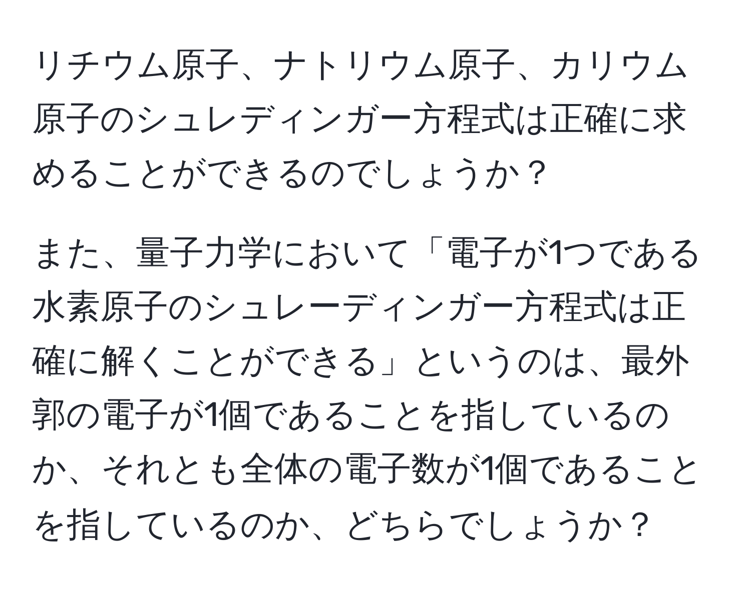 リチウム原子、ナトリウム原子、カリウム原子のシュレディンガー方程式は正確に求めることができるのでしょうか？

また、量子力学において「電子が1つである水素原子のシュレーディンガー方程式は正確に解くことができる」というのは、最外郭の電子が1個であることを指しているのか、それとも全体の電子数が1個であることを指しているのか、どちらでしょうか？