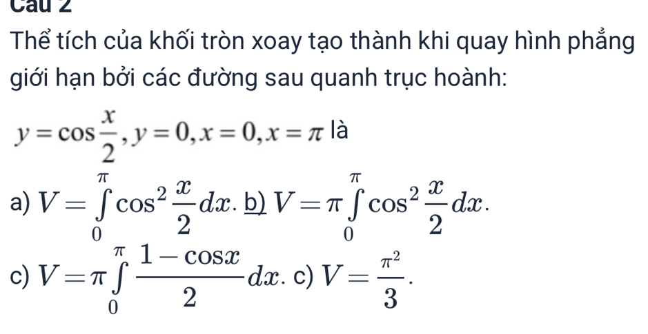 Cau 2
Thể tích của khối tròn xoay tạo thành khi quay hình phẳng
giới hạn bởi các đường sau quanh trục hoành:
y=cos  x/2 , y=0, x=0, x=π là
a) V=∈tlimits _0^((π)cos ^2) x/2 dx.b) V=π ∈tlimits _0^((π)cos ^2) x/2 dx.
c) V=π ∈tlimits _0^((π)frac 1-cos x)2dx.c) V= π^2/3 .