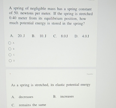 A spring of negligible mass has a spring constant
of 50. newtons per meter. If the spring is stretched
0.40 meter from its equilibrium position, how
much potential energy is stored in the spring?
A. 20. J B. 10. J C. 8.0 J D. 4.0 J
A
B
C
D
9 pcerts
As a spring is stretched, its elastic potential energy
A. decreases B. increases
C. remains the same