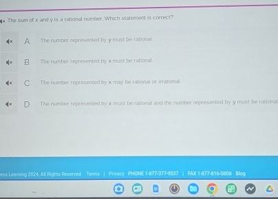 The sum of x and y is a rational number. Which statement is correct?
A The number represented by y must be rational.
B The number represented by x must be rational.
C The number represented by x may be rational or irrational.
The number represented by x must be rational and the number represented by y must be rational
ess Leaming 2024, All Rights Reserved. Terms | Privacy PHONE 1-877-377-9537 | FAX 1-877-816-0808 Blog