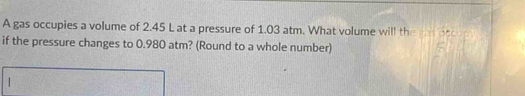 A gas occupies a volume of 2.45 L at a pressure of 1.03 atm. What volume will the ras oce 
if the pressure changes to 0.980 atm? (Round to a whole number)