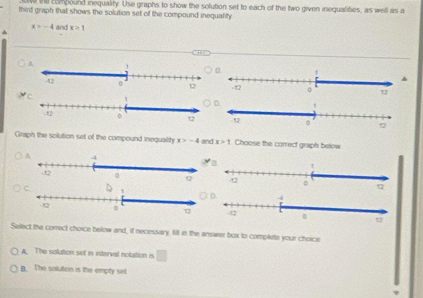 ove the compound inequality. Use graphs to show the solution set to each of the two given inequalities, as well as a
third graph that shows the solution set of the compound inequality
x>-4 and x>1
Graph the solution set of the compound inequality x>-4 and x>1 Choose the correct graph below
Select the correct choice below and, if necessary, fill in the answer box to complate your choice
A. The solution set in interval notation is □
B The satution is the empty set.