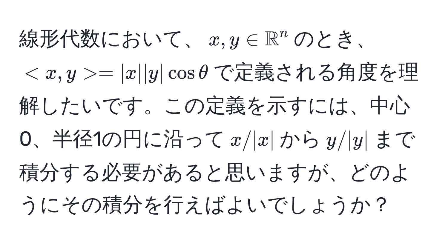 線形代数において、$x, y ∈ mathbbR^n$のとき、$ = |x||y|cosθ$で定義される角度を理解したいです。この定義を示すには、中心0、半径1の円に沿って$x/|x|$から$y/|y|$まで積分する必要があると思いますが、どのようにその積分を行えばよいでしょうか？