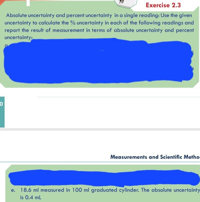 Absolute uncertainty and percent uncertainty in a single reading: Use the given 
uncertainty to calculate the % uncertainty in each of the following readings and 
report the result of measurement in terms of absolute uncertainty and percent 
uncertainty: 
a 
S 
Measurements and Scientific Metho 
e. 18.6 ml measured in 100 ml graduated cylinder. The absolute uncertainty 
is 0.4 mL