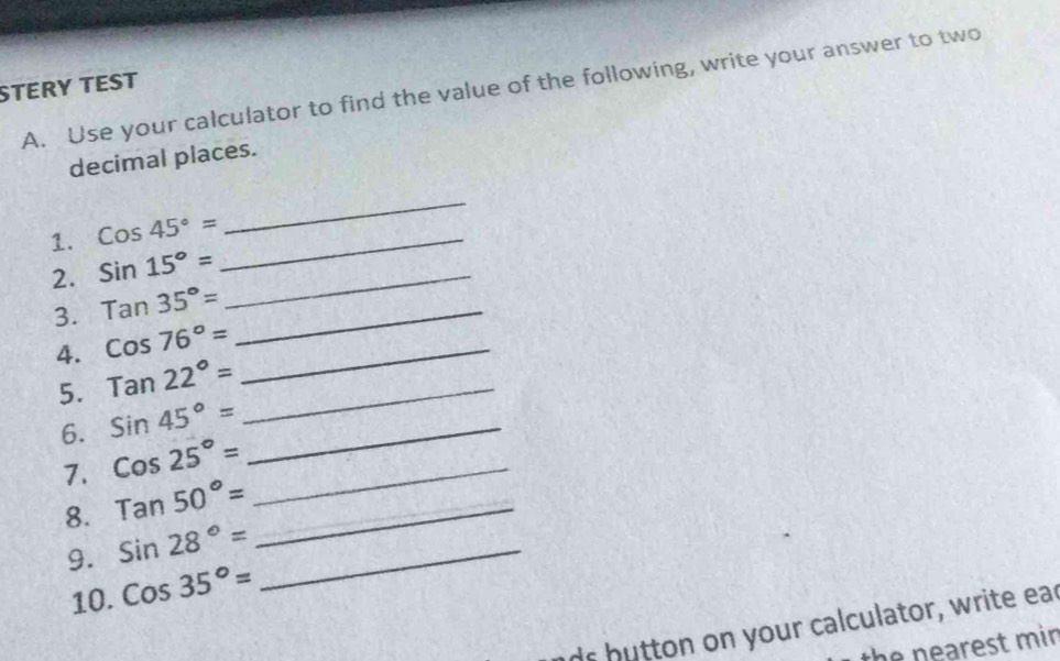 STERY TEST 
A. Use your calculator to find the value of the following, write your answer to two 
decimal places. 
1. Cos45°= _ 
_ 
2. Sin15°= _ 
3. Tan35°= _ 
4. cos 76°= _ 
5. Tan22°= _ 
6. Sin45°= _ 
7. Cos25°= _ 
8. Tan50°= _ 
9. Sin28°= _ 
10. Cos35°=
r button on your calculator, write ear 
the n earest mi n