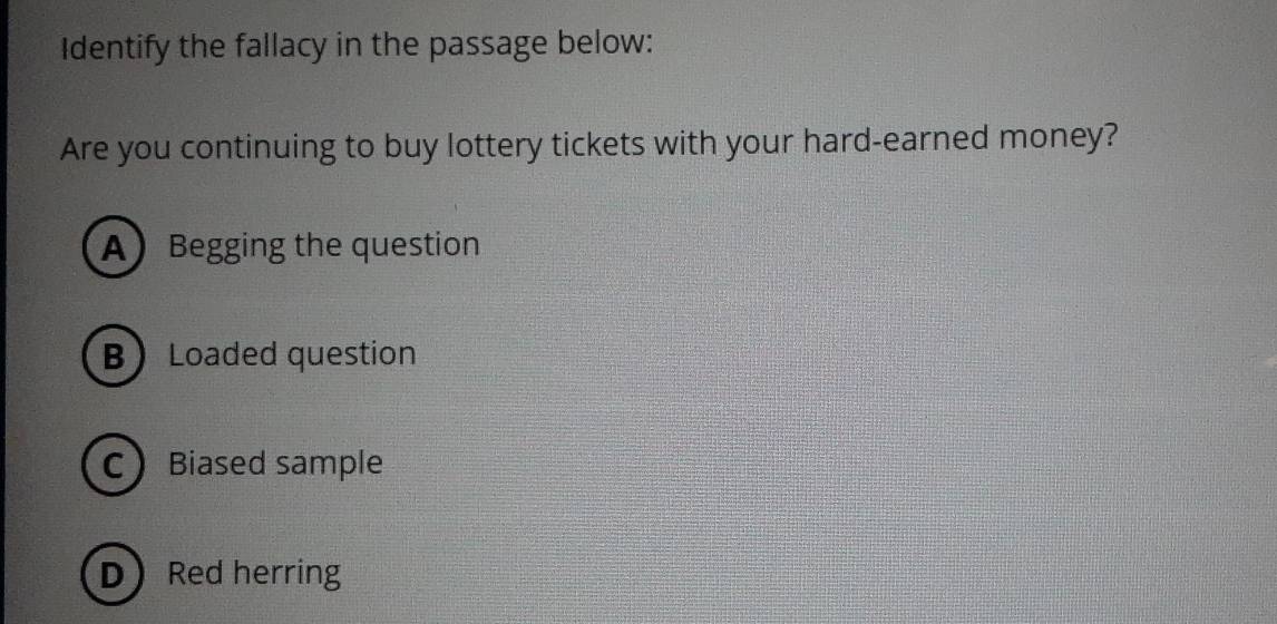 Identify the fallacy in the passage below:
Are you continuing to buy lottery tickets with your hard-earned money?
ABegging the question
B Loaded question
CBiased sample
DRed herring