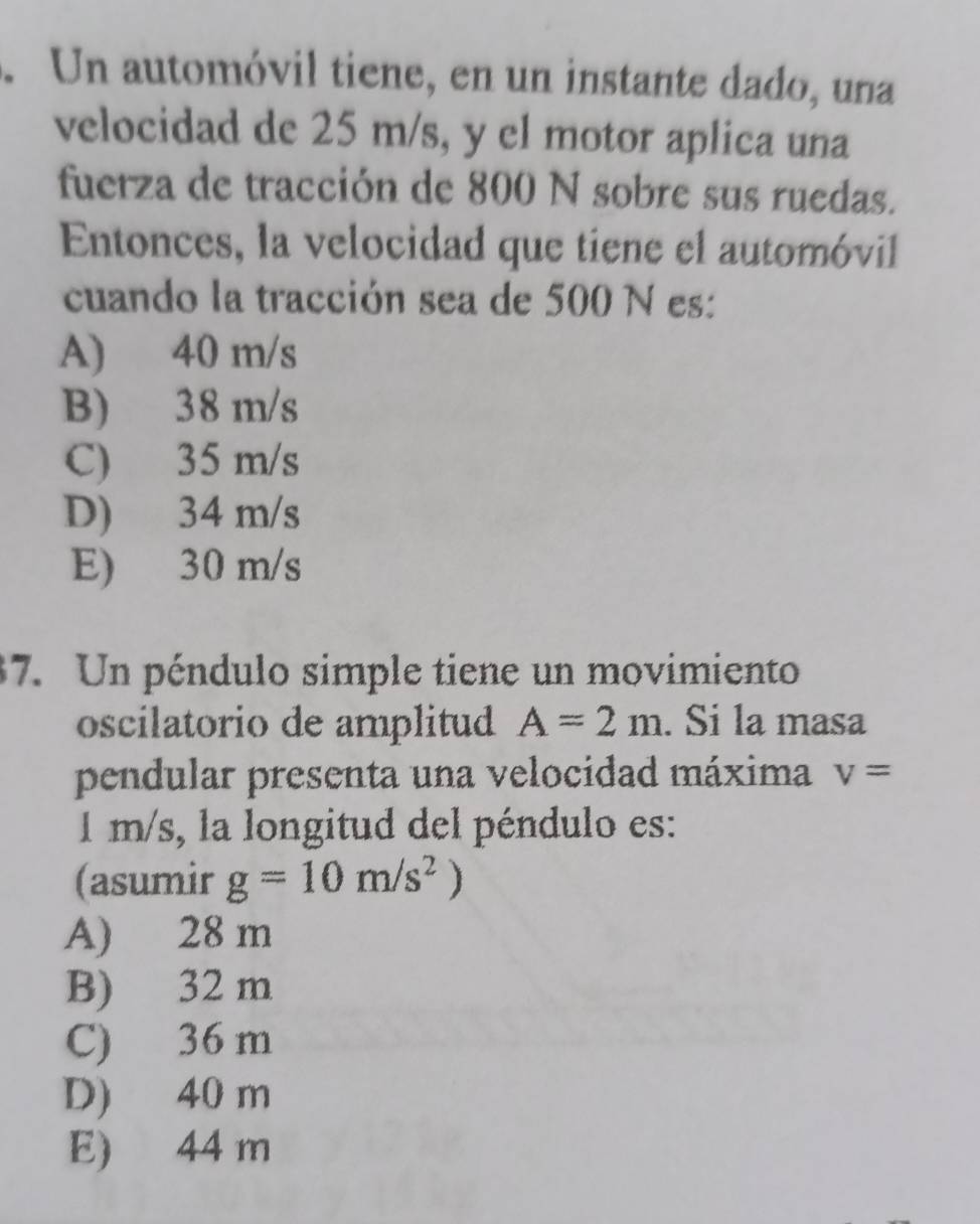 Un automóvil tiene, en un instante dado, una
velocidad de 25 m/s, y el motor aplica una
fuerza de tracción de 800 N sobre sus ruedas.
Entonces, la velocidad que tiene el automóvil
cuando la tracción sea de 500 N es:
A) 40 m/s
B) 38 m/s
C) 35 m/s
D) 34 m/s
E) 30 m/s
37. Un péndulo simple tiene un movimiento
oscilatorio de amplitud A=2m. Si la masa
pendular presenta una velocidad máxima v=
1 m/s, la longitud del péndulo es:
(asumir g=10m/s^2)
A) 28 m
B) 32 m
C) 36 m
D) 40 m
E) 44 m