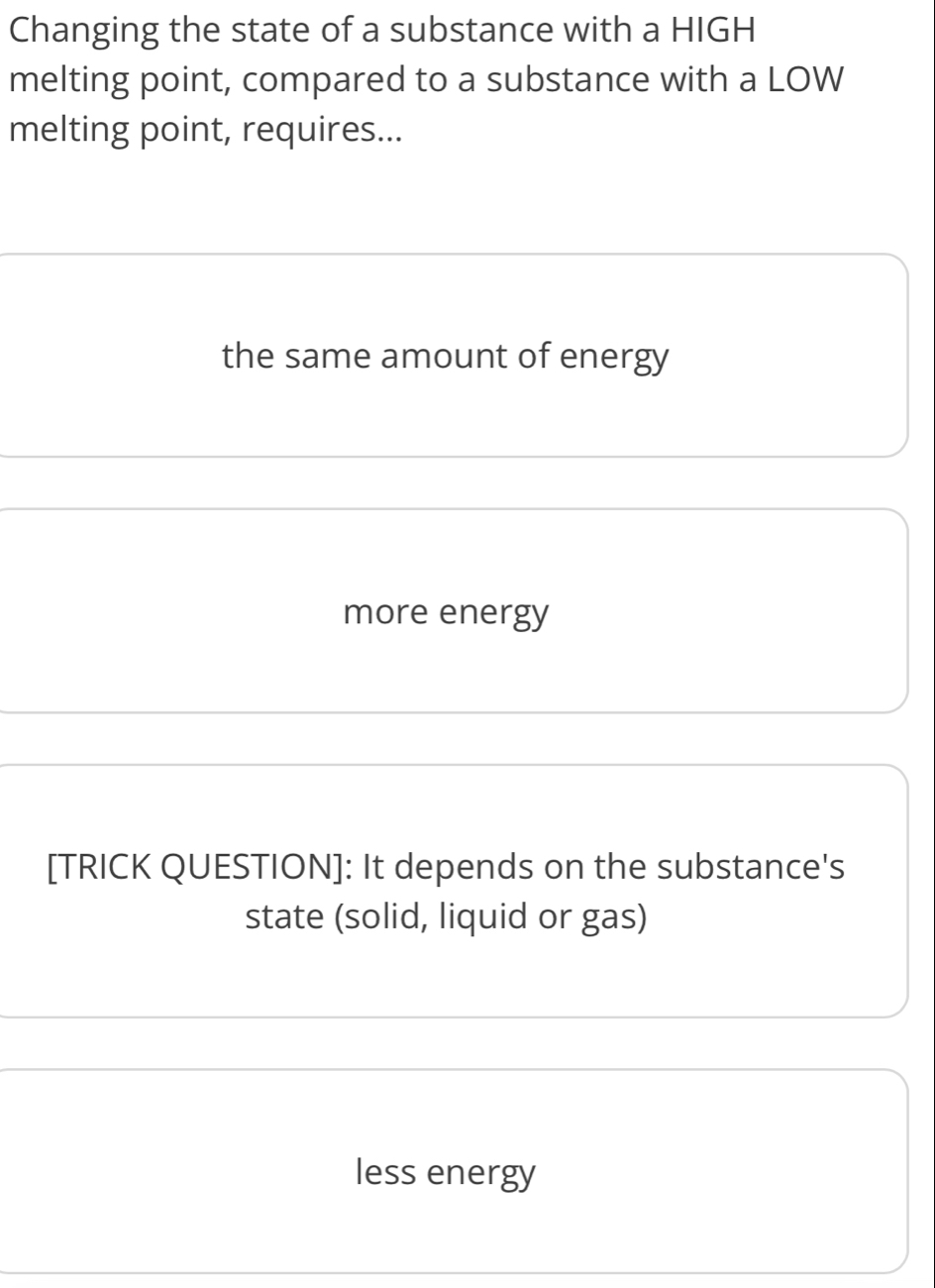 Changing the state of a substance with a HIGH
melting point, compared to a substance with a LOW
melting point, requires...
the same amount of energy
more energy
[TRICK QUESTION]: It depends on the substance's
state (solid, liquid or gas)
less energy