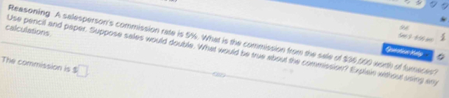 calculations 
a 
5n3- 650 
Reasoning A salesperson's commission rate is 5%. What is the commission from the sale of $05,000 worth of furnaces? 
Use pencil and paper. Suppose sales would double. What would be true about the commission? Explain without uring any 
The commission is $□