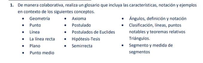 De manera colaborativa, realiza un glosario que incluya las características, notación y ejemplos 
en contexto de los siguientes conceptos. 
Geometría Axioma Ángulos, definición y notación 
Punto Postulado Clasificación, líneas, puntos 
Línea Postulados de Euclides notables y teoremas relativos 
La línea recta Hipótesis-Tesis Triángulos. 
Plano Semirrecta Segmento y medida de 
Punto medio segmentos