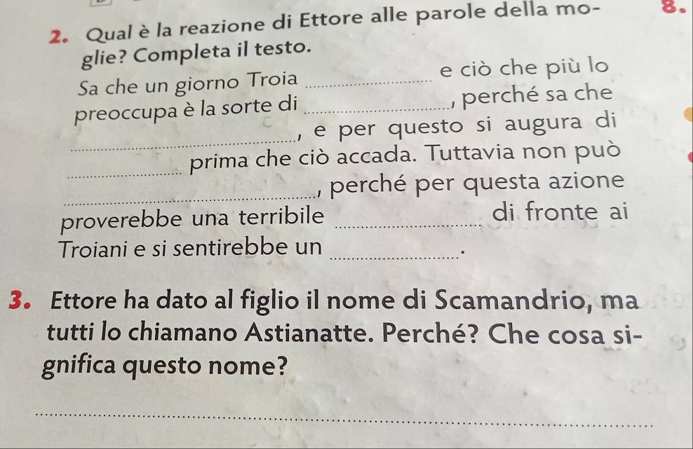 Qualè la reazione di Ettore alle parole della mo - 8. 
glie? Completa il testo. 
Sa che un giorno Troia _e ciò che più lo 
preoccupa è la sorte di _, perché sa che 
_ 
, e per questo si augura di 
_prima che ciò accada. Tuttavia non può 
_ 
, perché per questa azione 
proverebbe una terribile _di fronte ai 
Troiani e si sentirebbe un_ 
. 
3. Ettore ha dato al figlio il nome di Scamandrio, ma 
tutti lo chiamano Astianatte. Perché? Che cosa si- 
gnifica questo nome? 
_