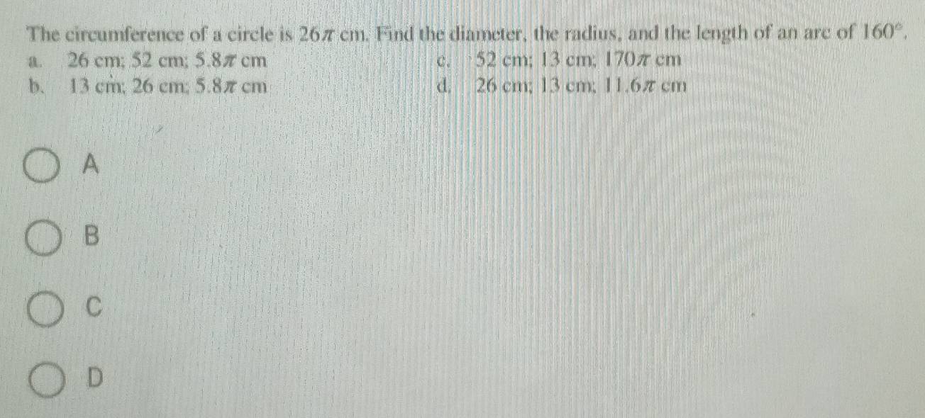 The circumference of a circle is 26π cm. Find the diameter, the radius, and the length of an arc of 160°.
a. 26 cm; 52 cm; 5.8πcm c. 52 cm; 13 cm; 170π cm
b. 13 cm; 26 cm; 5.8πcm d. 26 cm; 13 cm; 11.6π cm
A
B
C
D