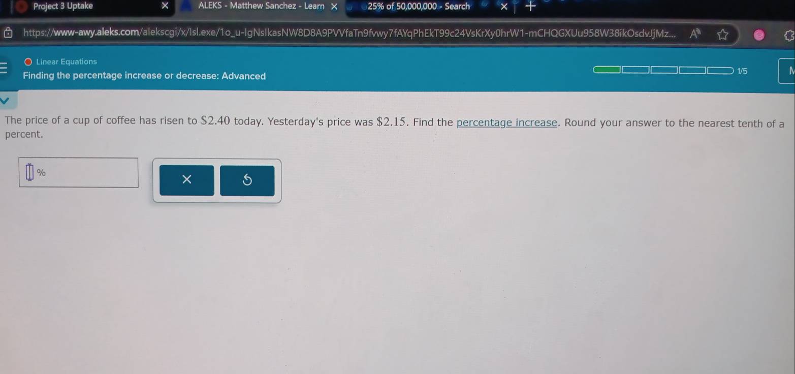 Project 3 Uptake × ALEKS - Matthew Sanchez - Learn 25% of 50,000,000 - Search 1 
https://www-awy.aleks.com/alekscgi/x/lsl.exe/1o_u-IgNsIkasNW8D8A9PVVfaTn9fvwy7fAYqPhEkT99c24VsKrXy0hrW1-mCHQGXUu958W38ikOsdvJjMz... A^* 
O Linear Equations 
Finding the percentage increase or decrease: Advanced 
1/5 
The price of a cup of coffee has risen to $2.40 today. Yesterday's price was $2.15. Find the percentage increase. Round your answer to the nearest tenth of a 
percent.
%
× S