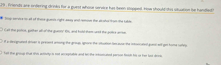 29 . Friends are ordering drinks for a guest whose service has been stopped. How should this situation be handled?
Stop service to all of these guests right away and remove the alcohol from the table.
Call the police, gather all of the guests' IDs, and hold them until the police arrive.
If a designated driver is present among the group, ignore the situation because the intoxicated guest will get home safely.
Tell the group that this activity is not acceptable and let the intoxicated person finish his or her last drink.